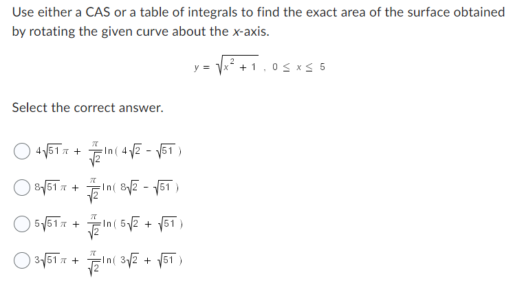 Use either a CAS or a table of integrals to find the exact area of the surface obtained
by rotating the given curve about the x-axis.
Select the correct answer.
4√517 +
8√51 +
π
5√517 +
π
In(4√2-√√51)
-In ( 8√2-√√51)
π
-In ( 5√2 + √51)
3-√/51 π + √2/10 (3√/2 + √51)
y = √x + 1,0 ≤ x ≤ 5
