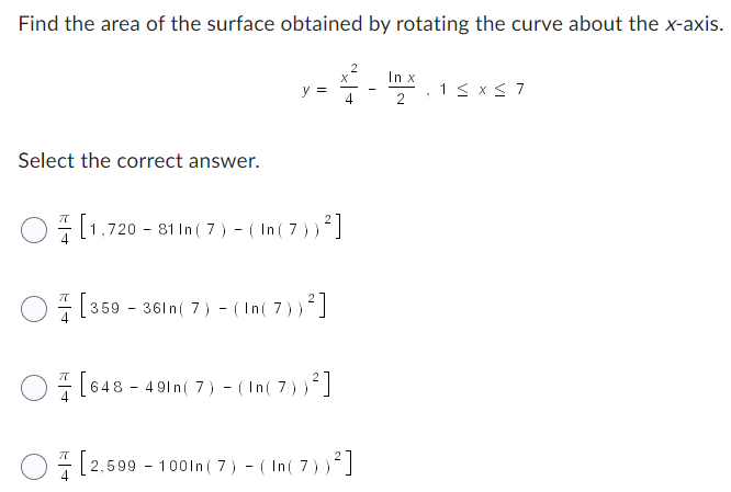 Find the area of the surface obtained by rotating the curve about the x-axis.
X
름-빨
In x
Select the correct answer.
y =
[1,720-81 In (7) - (In (7))²
[359-361 n (7) - (In(7))²]
[648-491n (7) - (In(7))²]
[2,599-1001n (7) - (In(7))²]
1 ≤ x ≤7
7
2