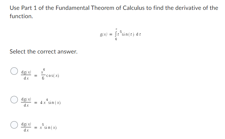 Use Part 1 of the Fundamental Theorem of Calculus to find the derivative of the
function.
Select the correct answer.
dg(x)
dx
dg(x)
dx
dg(x)
dx
=
6
X
cos(x)
4
4x sin(x)
5
= x sin(x)
5
= It sin(t) dt
6
g(x) =