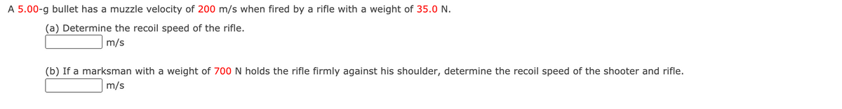 A 5.00-g bullet has a muzzle velocity of 200 m/s when fired by a rifle with a weight of 35.0 N.
(a) Determine the recoil speed of the rifle.
m/s
(b) If a marksman with a weight of 700 N holds the rifle firmly against his shoulder, determine the recoil speed of the shooter and rifle.
m/s
