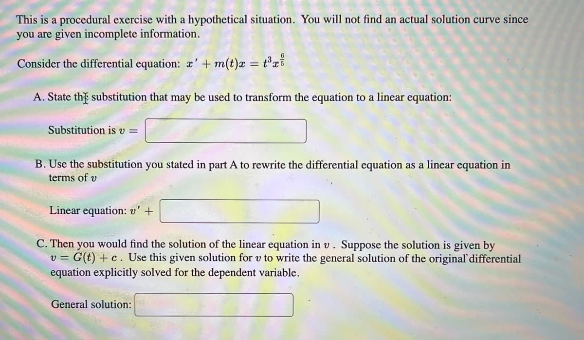 This is a procedural exercise with a hypothetical situation. You will not find an actual solution curve since
you are given incomplete information.
Consider the differential equation: x' + m(t)x = t³x²
A. State the substitution that may be used to transform the equation to a linear equation:
Substitution is v =
B. Use the substitution you stated in part A to rewrite the differential equation as a linear equation in
terms of v
Linear equation: v' +
C. Then you would find the solution of the linear equation in v. Suppose the solution is given by
= G(t)+c. Use this given solution for v to write the general solution of the original differential
equation explicitly solved for the dependent variable.
V=
General solution: