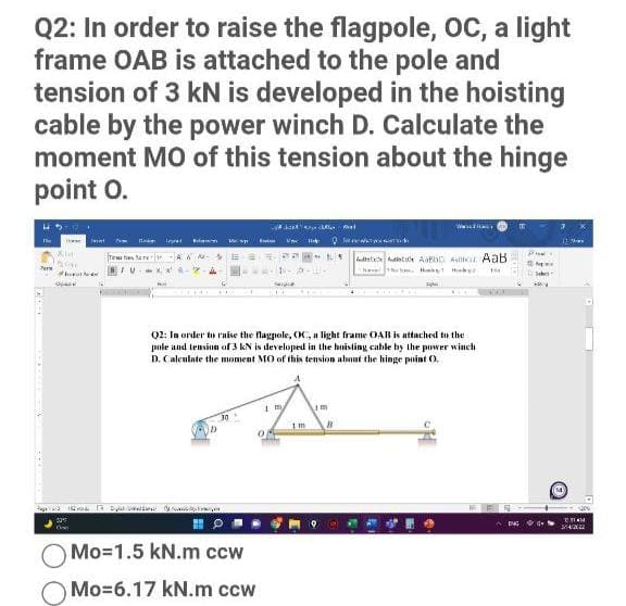 Q2: In order to raise the flagpole, oC, a light
frame OAB is attached to the pole and
tension of 3 kN is developed in the hoisting
cable by the power winch D. Calculate the
moment MO of this tension about the hinge
point O.
A Aa
Tew ten arw
Aate t Aath Astika AaB
Q2: Ia order to raise the flagpole, OC, a light frame OAB is attached to the
pole and tension of 3 kN is developed in the hoisting cahle by the piwer winch
D. Caleulate the moment MO of this tension about the hinge point 0.
vo N D s
ENG
Mo=1.5 kN.m ccw
Mo=6.17 kN.m ccw
