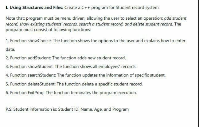 I. Using Structures and Files: Create a C++ program for Student record system.
Note that: program must be menu driven, allowing the user to select an operation: add student
record, show existing students' records, search a student record, and delete student record. The
program must consist of following functions:
1. Function showChoice: The function shows the options to the user and explains how to enter
data.
2. Function addStudent: The function adds new student record.
3. Function showStudent: The function shows all employees' records.
4. Function searchStudent: The function updates the information of specific student.
5. Function deleteStudent: The function delete a specific student record.
6. Function ExitProg: The function terminates the program execution.
P.S. Student information is: Student ID, Name, Age, and Program
