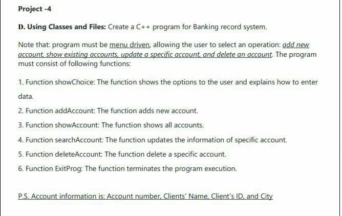 Project -4
D. Using Classes and Files: Create a C++ program for Banking record system.
Note that: program must be menu driven, allowing the user to select an operation: add new
account, show existing accounts, update a specific account, and delete an account. The program
must consist of following functions:
1. Function showChoice: The function shows the options to the user and explains how to enter
data.
2. Function addAccount: The function adds new account.
3. Function showAccount: The function shows all accounts.
4. Function searchAccount: The function updates the information of specific account.
5. Function deleteAccount: The function delete a specific account.
6. Function ExitProg: The function terminates the program execution.
P.S. Account information is: Account number, Clients' Name, Client's ID, and City

