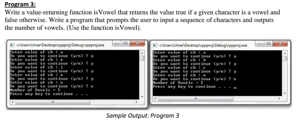 Program 3:
Write a value-returning function is Vowel that returns the value true if a given character is a vowel and
false otherwise. Write a program that prompts the user to input a sequence of characters and outputs
the number of vowels. (Use the function is Vowel).
B c\Users\Umar\Desktop\cppproj\Debug\cppproj.exe
c:\Users\Umar\Desktop\cppproj\Debug\cppproj.exe
Enter value of ch : a
Do you want to continue (y/n) ? y
Enter value of ch : e
Do you want to continue (y/n) ? y
Enter value of ch :i
Do
Enter value of ch : a
Do you want to continue (y/n ? y
Enter value of ch : b
Do you want to continue (y/n) ? y
Enter value
Do you want to continue (y/n> ? y
Enter value of ch : u
Do you want to continue (y/n> ? n
Number of Vovels = 2
Press any key to continue
of
ch : c
you want to continue (y/n> ? y
Enter value of ch : 0
Do you want to continue (y/n> ? y
Enter value of ch : u
Do you want to continue (y/n) ? n
Number of Vovels
Press any key to continue
5
Sample Output: Program 3
