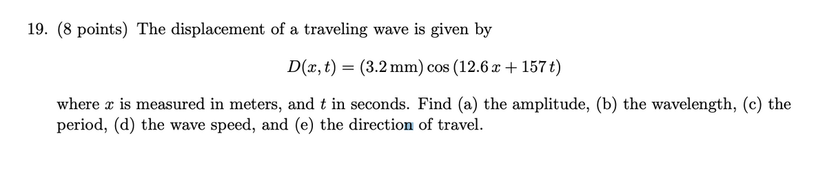 19. (8 points) The displacement of a traveling wave is given by
D(x, t) = (3.2 mm) cos (12.6 x + 157 t)
where x is measured in meters, and t in seconds. Find (a) the amplitude, (b) the wavelength, (c) the
period, (d) the wave speed, and (e) the direction of travel.

