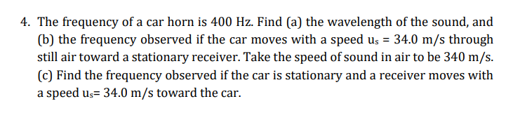 4. The frequency of a car horn is 400 Hz. Find (a) the wavelength of the sound, and
(b) the frequency observed if the car moves with a speed us = 34.0 m/s through
still air toward a stationary receiver. Take the speed of sound in air to be 340 m/s.
(c) Find the frequency observed if the car is stationary and a receiver moves with
a speed us= 34.0 m/s toward the car.
