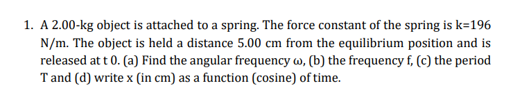 1. A 2.00-kg object is attached to a spring. The force constant of the spring is k=196
N/m. The object is held a distance 5.00 cm from the equilibrium position and is
released at t 0. (a) Find the angular frequency w, (b) the frequency f, (c) the period
T and (d) write x (in cm) as a function (cosine) of time.
