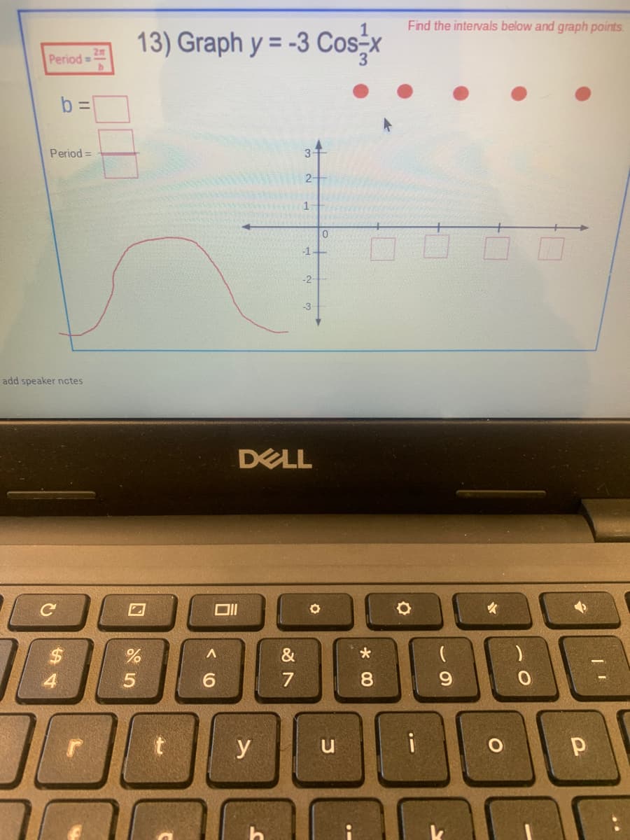 Find the intervals below and graph points.
13) Graph y = -3 Cos-x
Period=
b =
Period =
3-
2-
1
-1-
-2
-3
add speaker nctes
DELL
&
4
6.
7
8
y
