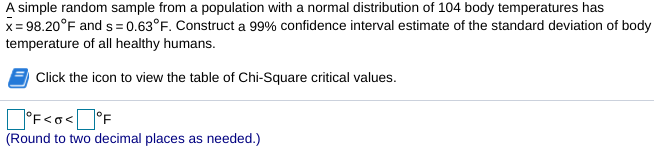 A simple random sample from a population with a normal distribution of 104 body temperatures has
x= 98.20°F and s= 0.63°F. Construct a 99% confidence interval estimate of the standard deviation of body
temperature of all healthy humans.
Click the icon to view the table of Chi-Square critical values.
]°F<o<O°F
(Round to two decimal places as needed.)
