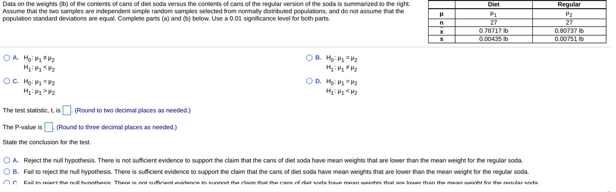 Regular
Data on the weights (Ib) of the contents of cans of diet soda versus the contents of cans of the regular version of the soda is summarized to the right.
Assume that the two samples are independent simple random samples selected from normally distributed populations, and do not assume that the
population standard deviations are equal. Complete parts (a) and (b) below. Use a 0.01 significance level for both parts.
Diet
H2
27
27
0.78717 Ib
0.00435 Ib
0.80737 Ib
0.00751 Ib
O A. Ho: H1* H2
O B. Ho: H1 = H2
OC. Ho: H1 = H2
O D. Ho: H1 = H2
H1: H1> H2
Zt > TH : TH
The test statistic, t, is |. (Round to two decimal places as needed.)
The P-value is
(Round to three decimal places as needed.)
State the conclusion for the test.
O A. Reject the null hypothesis. There is not sufficient evidence to support the claim that the cans of diet soda have mean weights that are lower than the mean weight for the regular soda.
O B. Fail to reject the null hypothesis. There is sufficient evidence to support the claim that the cans of diet soda have mean weights that are lower than the mean weight for the regular soda.
Fail to reiect the null hynothesis There is not sufficient evidence to sunnort the claim that the cans of diet soda have mean weights that are lower than the mean weinht for the reqular soda
