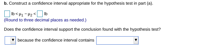 b. Construct a confidence interval appropriate for the hypothesis test in part (a).
| Ib<µ1 - H2 <D lb
(Round to three decimal places as needed.)
Does the confidence interval support the conclusion found with the hypothesis test?
because the confidence interval contains
