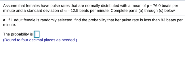 Assume that females have pulse rates that are normally distributed with a mean of u = 76.0 beats per
minute and a standard deviation of o = 12.5 beats per minute. Complete parts (a) through (c) below.
a. If 1 adult female is randomly selected, find the probability that her pulse rate is less than 83 beats per
minute.
The probability is ||
(Round to four decimal places as needed.)
