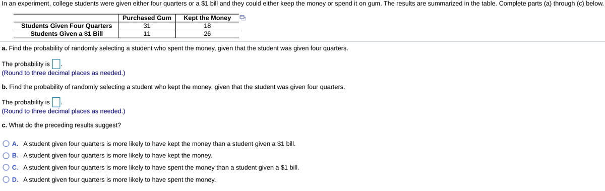 In an experiment, college students were given either four quarters or a $1 bill and they could either keep the money or spend it on gum. The results are summarized in the table. Complete parts (a) through (c) below.
Purchased Gum
Kept the Money
Students Given Four Quarters
Students Given a $1 Bill
31
18
11
26
a. Find the probability of randomly selecting a student who spent the money, given that the student was given four quarters.
The probability is.
(Round to three decimal places as needed.)
b. Find the probability of randomly selecting a student who kept the money, given that the student was given four quarters.
The probability is.
(Round to three decimal places as needed.)
c. What do the preceding results suggest?
O A. A student given four quarters is more likely to have kept the money than a student given a $1 bill.
O B. A student given four quarters is more likely to have kept the money.
OC. A student given four quarters is more likely to have spent the money than a student given a $1 bill.
O D. A student given four quarters is more likely to have spent the money.
