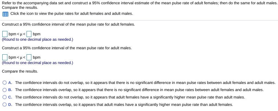 Refer to the accompanying data set and construct a 95% confidence interval estimate of the mean pulse rate of adult females; then do the same for adult males.
Compare the results.
E Click the icon to view the pulse rates for adult females and adult males.
Construct a 95% confidence interval of the mean pulse rate for adult females.
bpm< μ < | bpm
(Round to one decimal place as needed.)
Construct a 95% confidence interval of the mean pulse rate for adult males.
bpm< μ < bpm
(Round to one decimal place as needed.)
Compare the results.
O A. The confidence intervals do not overlap, so it appears that there is no significant difference in mean pulse rates between adult females and adult males.
O B. The confidence intervals overlap, so it appears that there is no significant difference in mean pulse rates between adult females and adult males.
O C. The confidence intervals do not overlap, so it appears that adult females have a significantly higher mean pulse rate than adult males.
O D. The confidence intervals overlap, so it appears that adult males have a significantly higher mean pulse rate than adult females.
