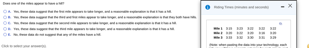 Does one of the miles appear to have a hill?
Riding Times (minutes and seconds)
O A. Yes, these data suggest that the first mile appears to take longer, and a reasonable explanation is that it has a hill.
O B. Yes, these data suggest that the third and first miles appear to take longer, and a reasonable explanation is that they both have hills.
O C. Yes, these data suggest that the second mile appears to take longer, and a reasonable explanation is that it has a hill.
O D. Yes, these data suggest that the third mile appears to take longer, and a reasonable explanation is that
has a hill.
Mile 1
3:15
3:23
3:22
3:22
3:22
Mile 2 3:20
3:22
3:20
3:16
3:20
O E. No, these data do not suggest that any of the miles have a hill.
Mile 3
3:33
3:32
3:30
3:31
3:29
Click to select your answer(s).
(Note: when pasting the data into your technology, each
ila unu
minute
