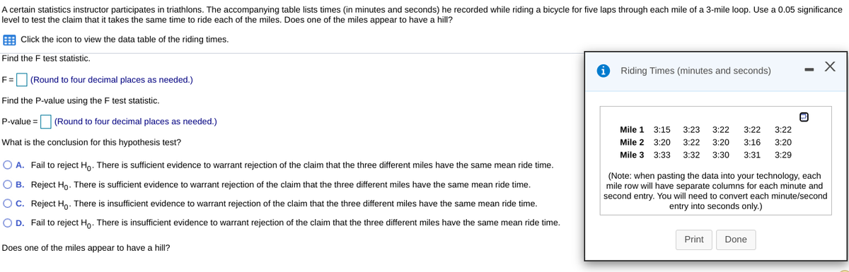 A certain statistics instructor participates in triathlons. The accompanying table lists times (in minutes and seconds) he recorded while riding a bicycle for five laps through each mile of a 3-mile loop. Use a 0.05 significance
level to test the claim that it takes the same time to ride each of the miles. Does one of the miles appear to have a hill?
E Click the icon to view the data table of the riding times.
Find the F test statistic.
- X
Riding Times (minutes and seconds)
F= (Round to four decimal places as needed.)
Find the P-value using the F test statistic.
P-value =
(Round to four decimal places as needed.)
Mile 1
3:15
3:23
3:22
3:22
3:22
What is the conclusion for this hypothesis test?
Mile 2 3:20
3:22
3:20
3:16
3:20
Mile 3 3:33
3:32
3:30
3:31
3:29
O A. Fail to reject Ho. There is sufficient evidence to warrant rejection of the claim that the three different miles have the same mean ride time.
(Note: when pasting the data into your technology, each
mile row will have separate columns for each minute and
second entry. You will need to convert each minute/second
entry into seconds only.)
O B. Reject Ho. There is sufficient evidence to warrant rejection of the claim that the three different miles have the same mean ride time.
O C. Reject Ho. There is insufficient evidence to warrant rejection of the claim that the three different miles have the same mean ride time.
O D. Fail to reject Ho. There is insufficient evidence to warrant rejection of the claim that the three different miles have the same mean ride time.
Print
Done
Does one of the miles appear to have a hill?
