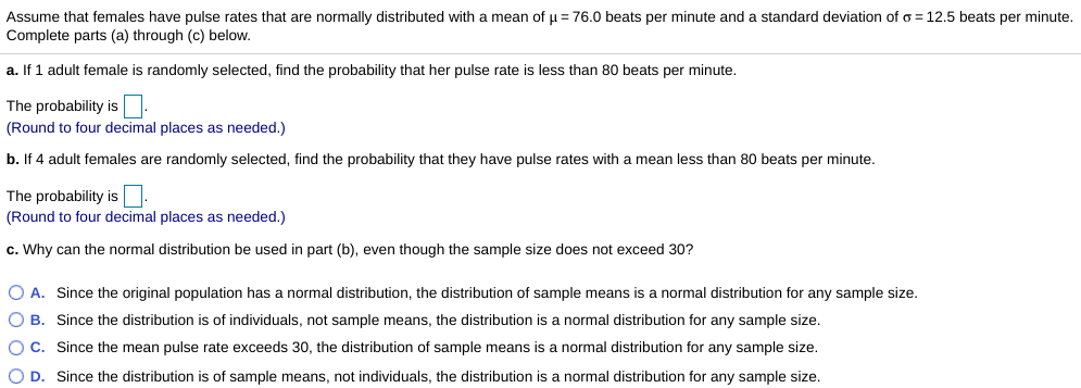 Assume that females have pulse rates that are normally distributed with a mean of u= 76.0 beats per minute and a standard deviation of o = 12.5 beats per minute.
Complete parts (a) through (c) below.
a. If 1 adult female is randomly selected, find the probability that her pulse rate is less than 80 beats per minute.
The probability is
(Round to four decimal places as needed.)
b. If 4 adult females are randomly selected, find the probability that they have pulse rates with a mean less than 80 beats per minute.
The probability is.
(Round to four decimal places as needed.)
c. Why can the normal distribution be used in part (b), even though the sample size does not exceed 30?
O A. Since the original population has
normal distribution, the distribution of sample means is a normal distribution for any sample size.
O B. Since the distribution is of individuals, not sample means, the distribution is a normal distribution for any sample size.
O C. Since the mean pulse rate exceeds 30, the distribution of sample means is a normal distribution for any sample size.
O D. Since the distribution is of sample means, not individuals, the distribution is a normal distribution for any sample size.
