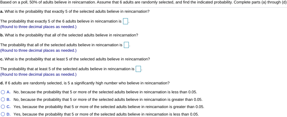 Based on a poll, 50% of adults believe in reincarnation. Assume that 6 adults are randomly selected, and find the indicated probability. Complete parts (a) through (d)
a. What is the probability that exactly 5 of the selected adults believe in reincarnation?
The probability that exactly 5 of the 6 adults believe in reincarnation is
(Round to three decimal places as needed.)
b. What is the probability that all of the selected adults believe in reincarnation?
The probability that all of the selected adults believe in reincarnation is
(Round to three decimal places as needed.)
c. What is the probability that at least 5 of the selected adults believe in reincarnation?
The probability that at least 5 of the selected adults believe in reincarnation is
(Round to three decimal places as needed.)
d. If 6 adults are randomly selected, is 5 a significantly high number who believe in reincarnation?
O A. No, because the probability that 5 or more of the selected adults believe in reincarnation is less than 0.05.
O B. No, because the probability that 5 or more of the selected adults believe in reincarnation is greater than 0.05.
O c. Yes, because the probability that 5 or more of the selected adults believe in reincarnation is greater than 0.05.
O D. Yes, because the probability that 5 or more of the selected adults believe in reincarnation is less than 0.05.

