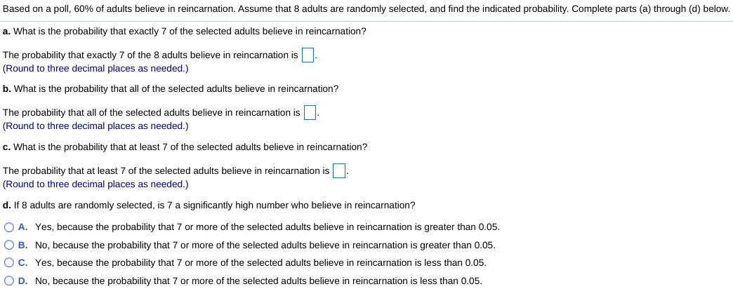 Based on a poll, 60% of adults believe in reincarnation. Assume that 8 adults are randomly selected, and find the indicated probability. Complete parts (a) through (d) below.
a. What is the probability that exactly 7 of the selected adults believe in reincarnation?
The probability that exactly 7 of the 8 adults believe in reincarnation is
(Round to three decimal places as needed.)
b. What is the probability that all of the selected adults believe in reincarnation?
The probability that all of the selected adults believe in reincarnation is
(Round to three decimal places as needed.)
c. What is the probability that at least 7 of the selected adults believe in reincarnation?
The probability that at least 7 of the selected adults believe in reincarnation is
(Round to three decimal places as needed.)
d. If 8 adults are randomly selected, is 7 a significantly high number who believe in reincarnation?
O A. Yes, because the probability that 7 or more of the selected adults believe in reincarnation is greater than 0.05.
O B. No, because the probability that 7 or more of the selected adults believe in reincarnation is greater than 0.05.
OC. Yes, because the probability that 7 or more of the selected adults believe in reincarnation is less than 0.05.
O D. No, because the probability that 7 or more of the selected adults believe in reincarnation is less than 0.05.
