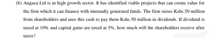 (b) Angaza Ltd is in high growth sector. It has identified viable projects that can create value for
the firm which it can finance with internally generated funds. The firm raises Kshs.50 million
from shareholders and uses this cash to pay them Kshs.50 million in dividends. If dividend is
taxed at 10% and capital gains are taxed at 5%, how much will the shareholders receive after
taxes?
