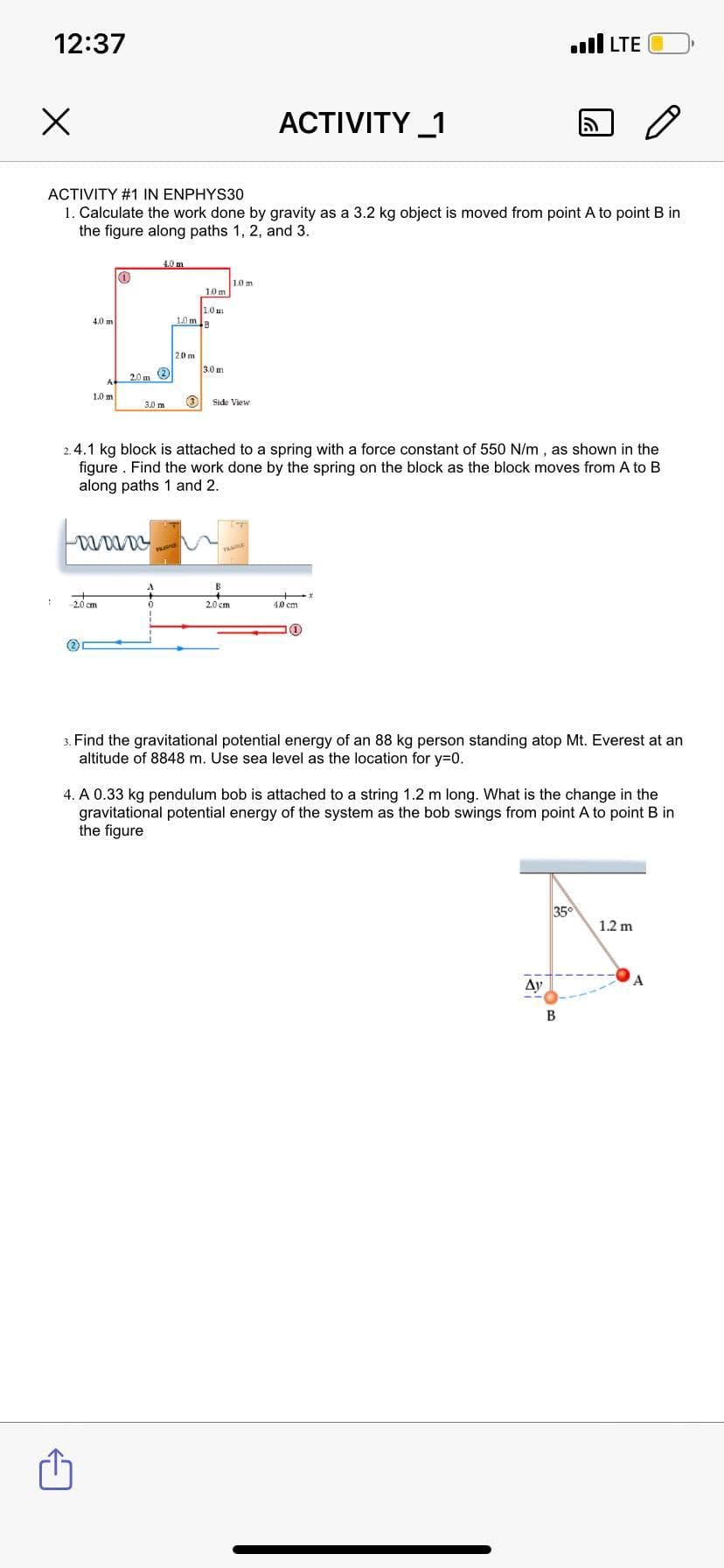 12:37
ull LTE
ACTIVITY _1
ACTIVITY #1 IN ENPHYS30
1. Calculate the work done by gravity as a 3.2 kg object is moved from point A to point B in
the figure along paths 1, 2, and 3.
4.0m
1.0 m
1.0m
1.0 m
10mB
4.0 m
20 m
3.0 m
20 m O
1.0 m
Side View
3.0 m
2.4.1 kg block is attached to a spring with a force constant of 550 N/m , as shown in the
figure . Find the work done by the spring on the block as the block moves from A to B
along paths 1 and 2.
VA
B
2.0 cm
2.0 cm
4.0 cm
(2
3. Find the gravitational potential energy of an 88 kg person standing atop Mt. Everest at an
altitude of 8848 m. Use sea level as the location for y=0.
4. A 0.33 kg pendulum bob is attached to a string 1.2 m long. What is the change in the
gravitational potential energy of the system as the bob swings from point A to point B in
the figure
35
1.2 m
Ay
В
