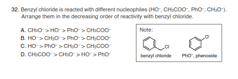 32. Benzyl chloride is reacted with different nucleophiles (HO-, CH;CO0, PhO, CH30-).
Arrange them in the decreasing order of reactivity with benzyl chloride.
A. CH:O > HO> PhO> CH:COO-
Note:
B. HO-> CH3O- > Pho> CH;CO0-
C. HO> Pho > CH3O-> CH3CO0-
D. CH:COO> CH3O> HO> PhO
benzyl chloride
PhO, phenoxide
