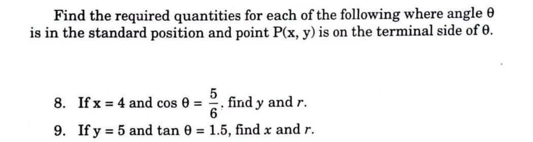 Find the required quantities for each of the following where angle 0
is in the standard position and point P(x, y) is on the terminal side of 0.
8. If x = 4 and cos 0 =
find y and r.
6
9. If y = 5 and tan 0 = 1.5, find x and r.
%3D
%3D
