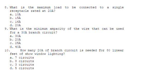 8. What
receptacle rated at 20A?
a. 10A
b. 15A
c. 16A
is
the maximum load to be connected to a single
d. 20A
9. What is the minimum ampacity of the wire that can be used
for a 30A branch circuit?
a. 30A
b. 20A
c. 25A
d. 40A
10.
How many 20A of branch circuit is needed for 80 linear
feet of show window lighting?
a. 7 circuits
b. 8 circuits
c. 3 circuits
d. 5 circuits
