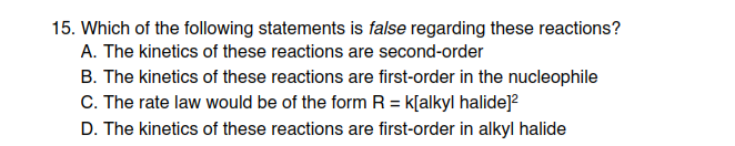 15. Which of the following statements is false regarding these reactions?
A. The kinetics of these reactions are second-order
B. The kinetics of these reactions are first-order in the nucleophile
C. The rate law would be of the form R = k[alkyl halide]?
D. The kinetics of these reactions are first-order in alkyl halide
