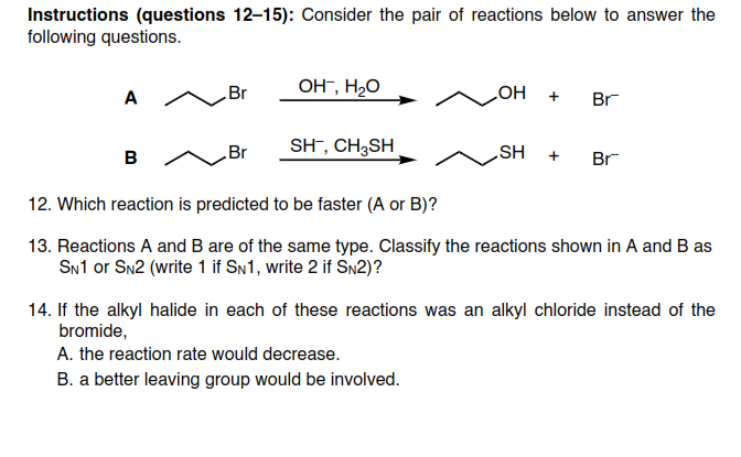 Instructions (questions 12-15): Consider the pair of reactions below to answer the
following questions.
OH-, H20
A
Br
Br
HOʻ
Br
SH", CH3SH
SH
Br
12. Which reaction is predicted to be faster (A or B)?
13. Reactions A and B are of the same type. Classify the reactions shown in A and B as
SN1 or Sn2 (write 1 if SN1, write 2 if SN2)?
14. If the alkyl halide in each of these reactions was an alkyl chloride instead of the
bromide,
A. the reaction rate would decrease.
B. a better leaving group would be involved.
