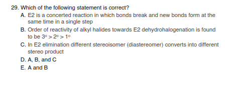 29. Which of the following statement is correct?
A. E2 is a concerted reaction in which bonds break and new bonds form at the
same time in a single step
B. Order of reactivity of alkyl halides towards E2 dehydrohalogenation is found
to be 3° > 2°> 1°
C. In E2 elimination different stereoisomer (diastereomer) converts into different
stereo product
D. A, B, and C
E. A and B

