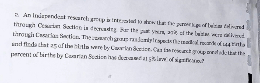 2. An independent research group is interested to show that the percentage of babies delivered
through Cesarian Section is decreasing. For the past years, 20% of the babies were delivered
through Cesarian Section. The research group randomly inspects the medical records of 144 births
and finds that 25 of the births were by Cesarian Section. Can the research group conclude that the
percent of births by Cesarian Section has decreased at 5% level of significance?
