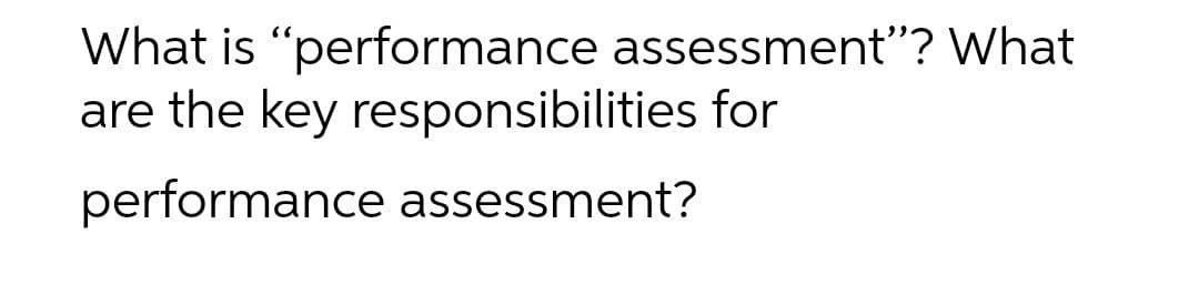 What is "performance assessment"? What
are the key responsibilities for
performance assessment?
