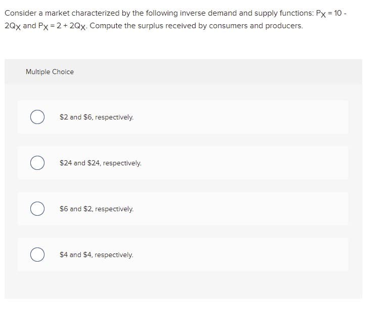 Consider a market characterized by the following inverse demand and supply functions: Px = 10 -
2Qx and Px = 2 + 2Qx. Compute the surplus received by consumers and producers.
Multiple Choice
$2 and $6, respectively.
$24 and $24, respectively.
$6 and $2, respectively.
$4 and $4, respectively.
