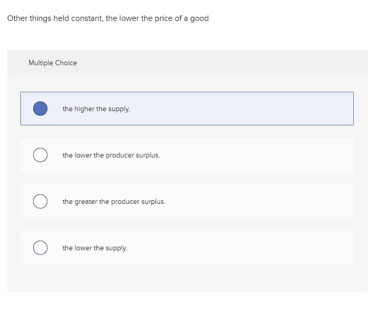 Other things held constant, the lower the price of a good
Multiple Choice
the higher the supply.
the lower the producer surplus.
the greater the producer surplus.
the lower the supply.
