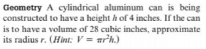 Geometry A cylindrical aluminum can is being
constructed to have a height h of 4 inches. If the can
is to have a volume of 28 cubic inches, approximate
its radius r. (Hint: V = arh.)
