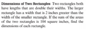 Dimensions of Two Rectangles Two rectangles both
have lengths that are double their widths. The larger
rectangle has a width that is 2 inches greater than the
width of the smaller rectangle. If the sum of the areas
of the two rectangles is 104 square inches, find the
dimensions of each rectangle.
