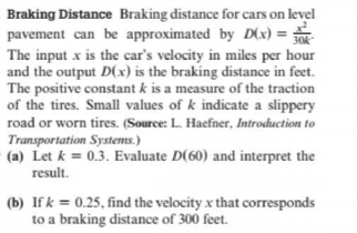 Braking Distance Braking distance for cars on level
pavement can be approximated by D(x) =
The input x is the car's velocity in miles per hour
and the output D(x) is the braking distance in feet.
The positive constant k is a measure of the traction
of the tires. Small values of k indicate a slippery
30
road or worn tires. (Source: L. Haefner, Introduction to
Transportation Systems.)
(a) Let k = 0.3. Evaluate D(60) and interpret the
result.
(b) If k = 0.25, find the velocity x that corresponds
to a braking distance of 300 feet.
