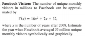 Facebook Visitors The number of unique monthly
visitors in millions to Facebook can be approxi-
mated by
V(x) = 16x² + 7x + 32,
where x is the number of years after 2008. Estimate
the year when Facebook averaged 55 million unique
monthly visitors symbolically and graphically.
