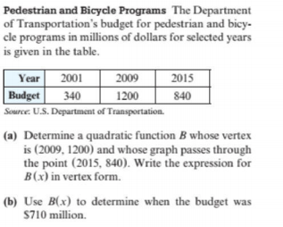 Pedestrian and Bicycde Programs The Department
of Transportation's budget for pedestrian and bicy-
cle programs in millions of dollars for selected years
is given in the table.
Year 2001
Budget 340
2015
840
2009
1200
Source. U.S. Department of Transportation.
(a) Determine a quadratic function B whose vertex
is (2009, 1200) and whose graph passes through
the point (2015, 840). Write the expression for
B(x) in vertex form.
(b) Use B(x) to determine when the budget was
S710 million.
