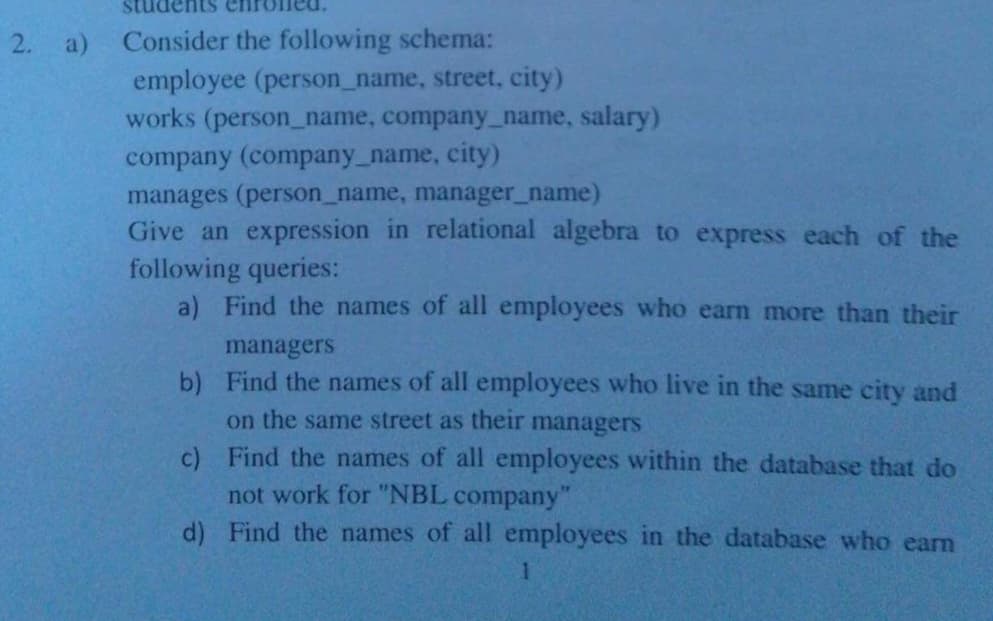 pms
2. a)
Consider the following schema:
employee (person_name, street, city)
works (person_name, company_name, salary)
company (company_name, city)
manages (person_name, manager_name)
Give an expression in relational algebra to express each of the
following queries:
a) Find the names of all employees who earn more than their
managers
b) Find the names of all employees who live in the same city and
on the same street as their managers
c) Find the names of all employees within the database that do
not work for "NBL company"
d) Find the names of all employees in the database who eam
