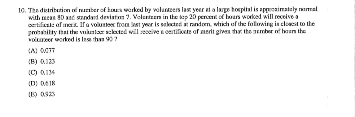 10. The distribution of number of hours worked by volunteers last year at a large hospital is approximately normal
with mean 80 and standard deviation 7. Volunteers in the top 20 percent of hours worked will receive a
certificate of merit. If a volunteer from last year is selected at random, which of the following is closest to the
probability that the volunteer selected will receive a certificate of merit given that the number of hours the
volunteer worked is less than 90 ?
(A) 0.077
(B) 0.123
(C) 0.134
(D) 0.618
(E) 0.923
