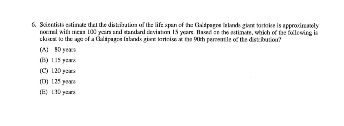 6. Scientists estimate that the distribution of the life span of the Galápagos Islands giant tortoise is approximately
normal with mean 100 years and standard deviation 15 years. Based on the estimate, which of the following is
closest to the age of a Galápagos Islands giant tortoise at the 90th percentile of the distribution?
(A) 80 years
(B) 115 years
(C) 120 years
(D) 125 years
(E) 130 years
