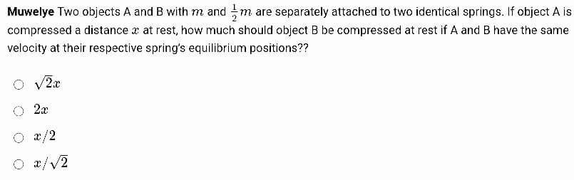 Muwelye Two objects A and B with m and m are separately attached to two identical springs. If object A is
compressed a distance at rest, how much should object B be compressed at rest if A and B have the same
velocity at their respective spring's equilibrium positions??
O √2x
O 2x
O x/2
O x/√2
