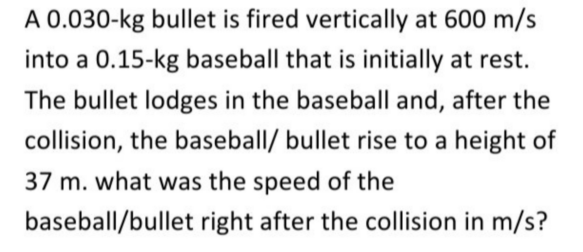 A 0.030-kg bullet is fired vertically at 600 m/s
into a 0.15-kg baseball that is initially at rest.
The bullet lodges in the baseball and, after the
collision, the baseball/ bullet rise to a height of
37 m. what was the speed of the
baseball/bullet right after the collision in m/s?