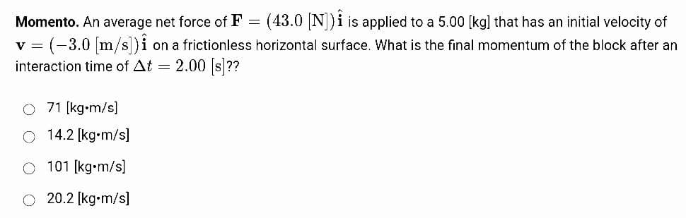 Momento. An average net force of F = (43.0 [N]) is applied to a 5.00 [kg] that has an initial velocity of
v = (-3.0 [m/s]) i on a frictionless horizontal surface. What is the final momentum of the block after an
interaction time of At = 2.00 [s]??
O 71 [kg•m/s]
14.2 [kg-m/s]
101 [kg•m/s]
20.2 [kg-m/s]