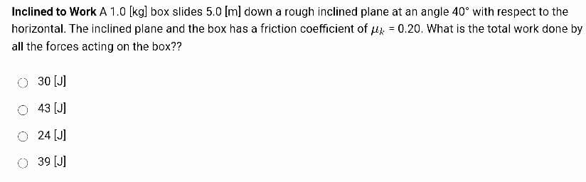 Inclined to Work A 1.0 [kg] box slides 5.0 [m] down a rough inclined plane at an angle 40° with respect to the
horizontal. The inclined plane and the box has a friction coefficient of μ = 0.20. What is the total work done by
all the forces acting on the box??
30 [J]
O 43 [J]
24 [J]
39 [J]