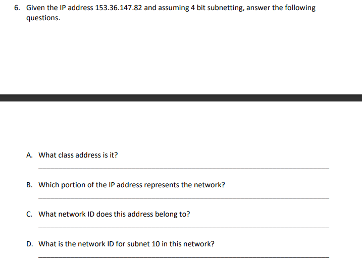 6. Given the IP address 153.36.147.82 and assuming 4 bit subnetting, answer the following
questions.
A. What class address is it?
B. Which portion of the IP address represents the network?
C. What network ID does this address belong to?
D. What is the network ID for subnet 10 in this network?
