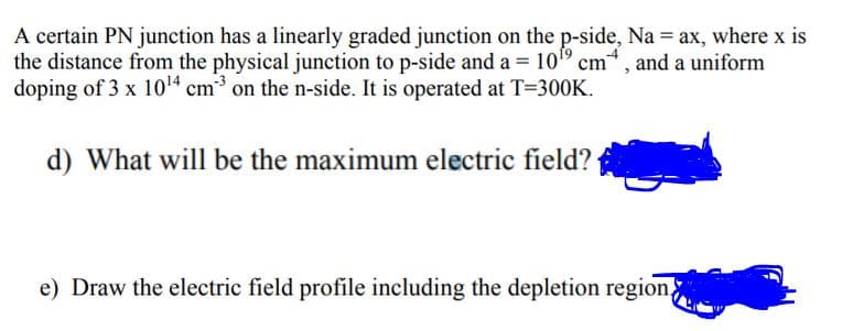 A certain PN junction has a linearly graded junction on the p-side, Na = ax, where x is
the distance from the physical junction to p-side and a = 10" cm, and a uniform
doping of 3 x 104 cm on the n-side. It is operated at T=300K.
d) What will be the maximum electric field?
e) Draw the electric field profile including the depletion region,
